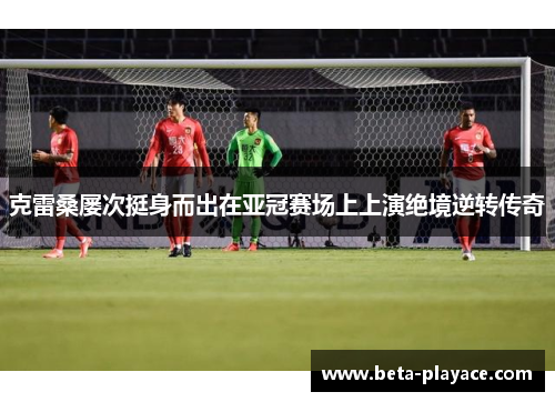 克雷桑屡次挺身而出在亚冠赛场上上演绝境逆转传奇