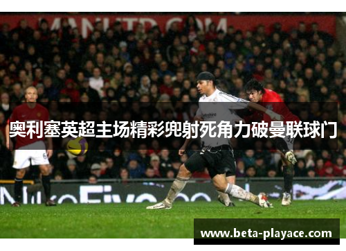 奥利塞英超主场精彩兜射死角力破曼联球门