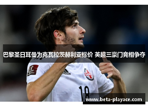 巴黎圣日耳曼为克瓦拉茨赫利亚标价 英超三豪门竞相争夺 巴黎圣日耳曼为克瓦拉茨赫利亚标价 英超三豪门竞相争夺