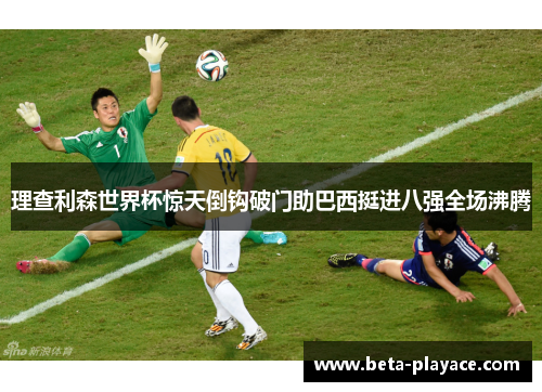 理查利森世界杯惊天倒钩破门助巴西挺进八强全场沸腾