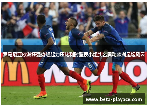 罗马尼亚欧洲杯强势崛起力压比利时登顶小组头名震动欧洲足坛风云