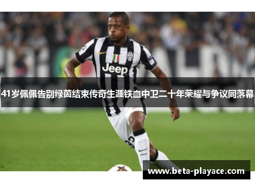 41岁佩佩告别绿茵结束传奇生涯铁血中卫二十年荣耀与争议同落幕
