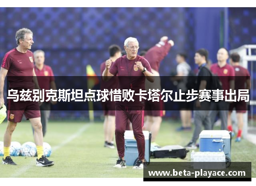 乌兹别克斯坦点球惜败卡塔尔止步赛事出局 乌兹别克斯坦点球惜败卡塔尔止步赛事出局