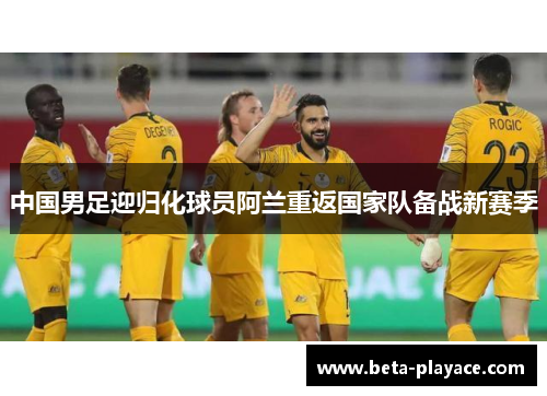 中国男足迎归化球员阿兰重返国家队备战新赛季 中国男足迎归化球员阿兰重返国家队备战新赛季
