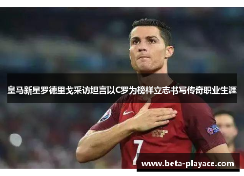 皇马新星罗德里戈采访坦言以C罗为榜样立志书写传奇职业生涯