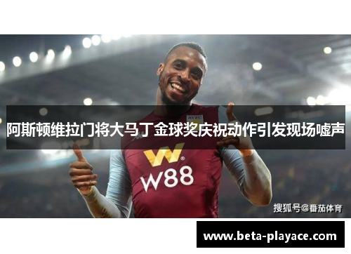 阿斯顿维拉门将大马丁金球奖庆祝动作引发现场嘘声