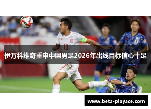 伊万科维奇重申中国男足2026年出线目标信心十足 伊万科维奇重申中国男足2026年出线目标信心十足