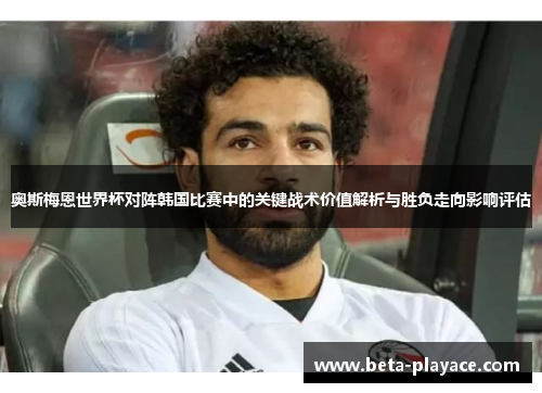 奥斯梅恩世界杯对阵韩国比赛中的关键战术价值解析与胜负走向影响评估 奥斯梅恩世界杯对阵韩国比赛中的关键战术价值解析与胜负走向影响评估